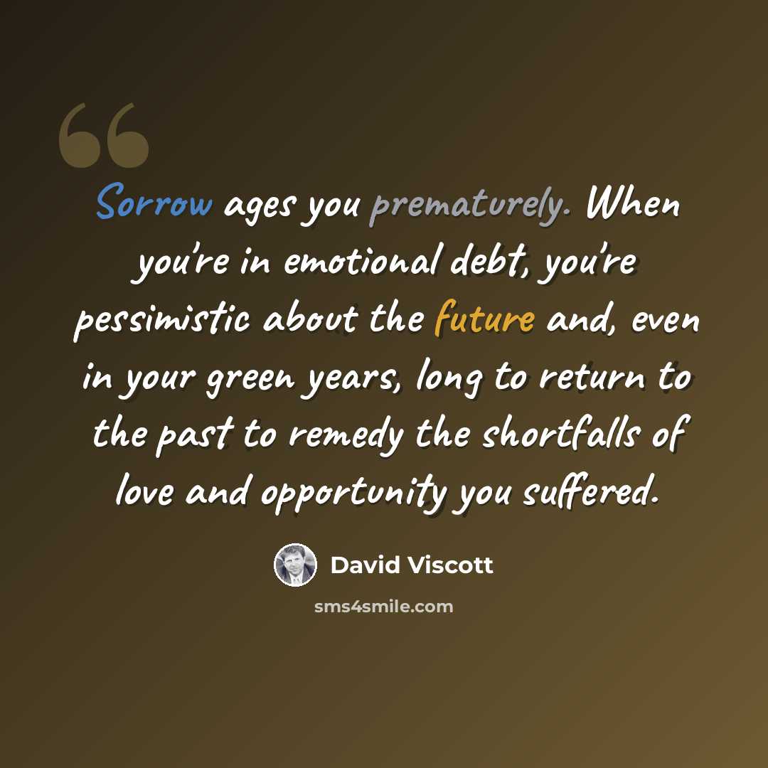 “Sorrow ages you prematurely. When you're in emotional debt, you're pessimistic about the future and, even in your green years, long to return to the past to remedy the shortfalls of love and opportunity you suffered.” quote by David Viscott