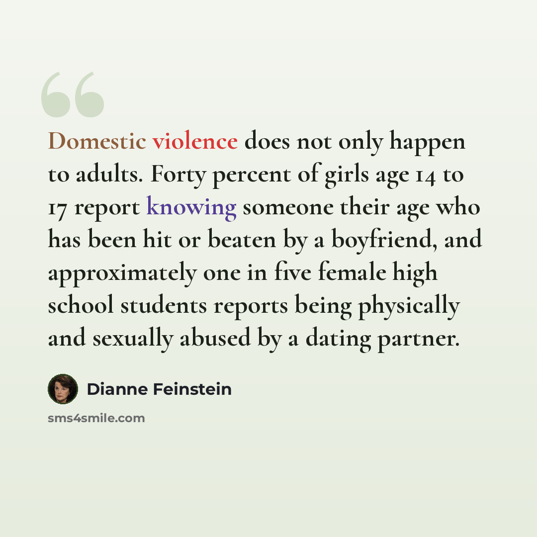 “Domestic violence does not only happen to adults. Forty percent of girls age 14 to 17 report knowing someone their age who has been hit or beaten by a boyfriend, and approximately one in five female high school students reports being physically and sexually abused by a dating partner.” quote by Dianne Feinstein