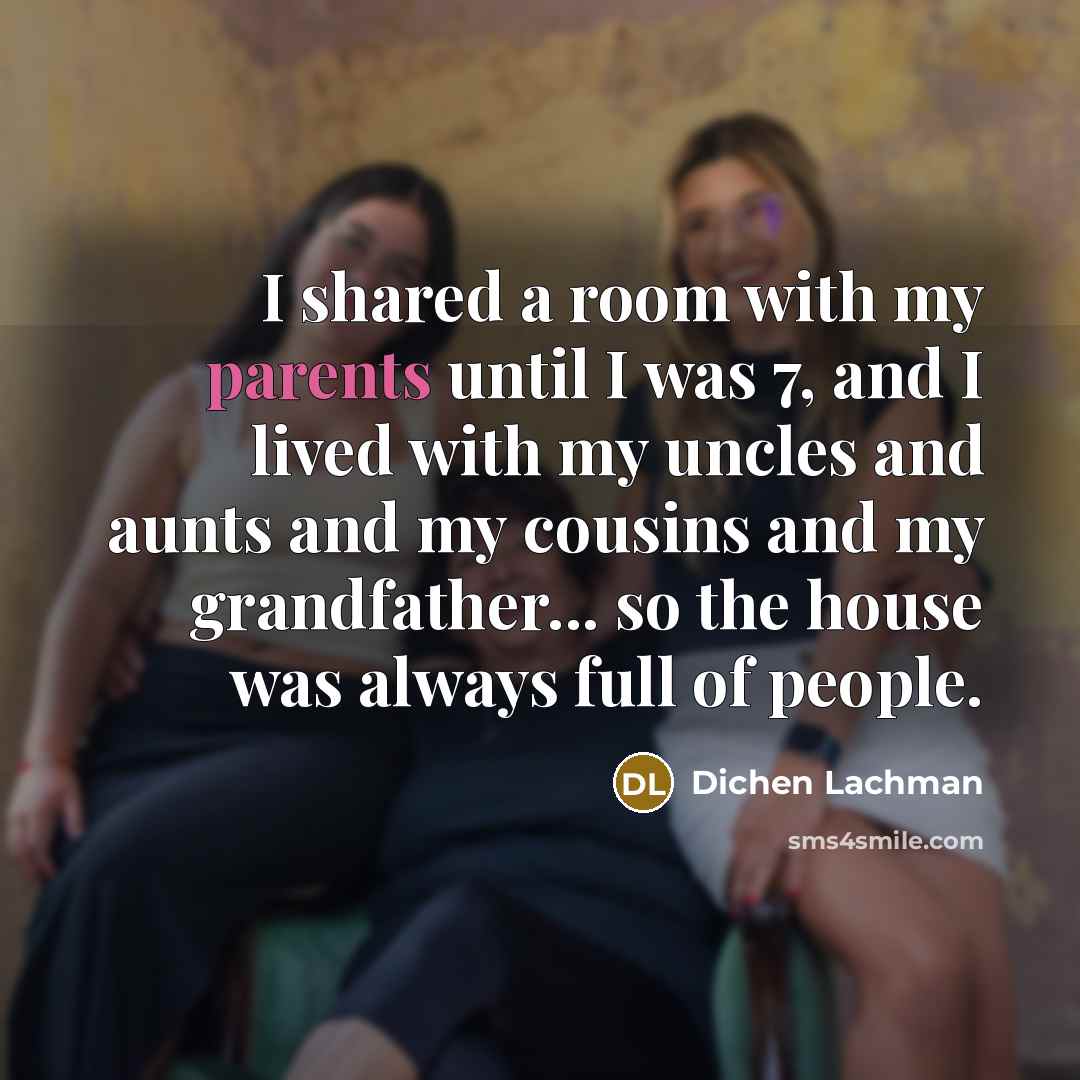 “I shared a room with my parents until I was 7, and I lived with my uncles and aunts and my cousins and my grandfather... so the house was always full of people.” quote by Dichen Lachman