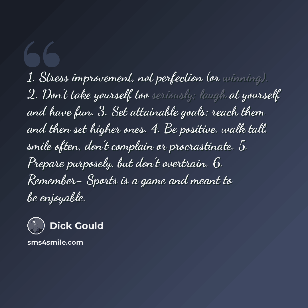 “1. Stress improvement, not perfection (or winning). 2. Don't take yourself too seriously; laugh at yourself and have fun. 3. Set attainable goals; reach them and then set higher ones. 4. Be positive, walk tall, smile often, don't complain or procrastinate. 5. Prepare purposely, but don't…” quote by Dick Gould