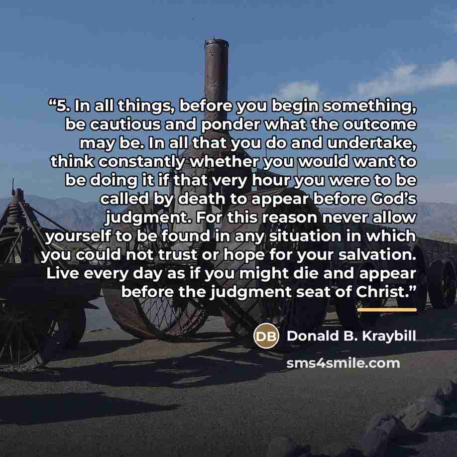 “5. In all things, before you begin something, be cautious and ponder what the outcome may be. In all that you do and undertake, think constantly whether you would want to be doing it if that very hour you were to be called by death to appear before God’s judgment. For this reason never allow…” quote by Donald B. Kraybill