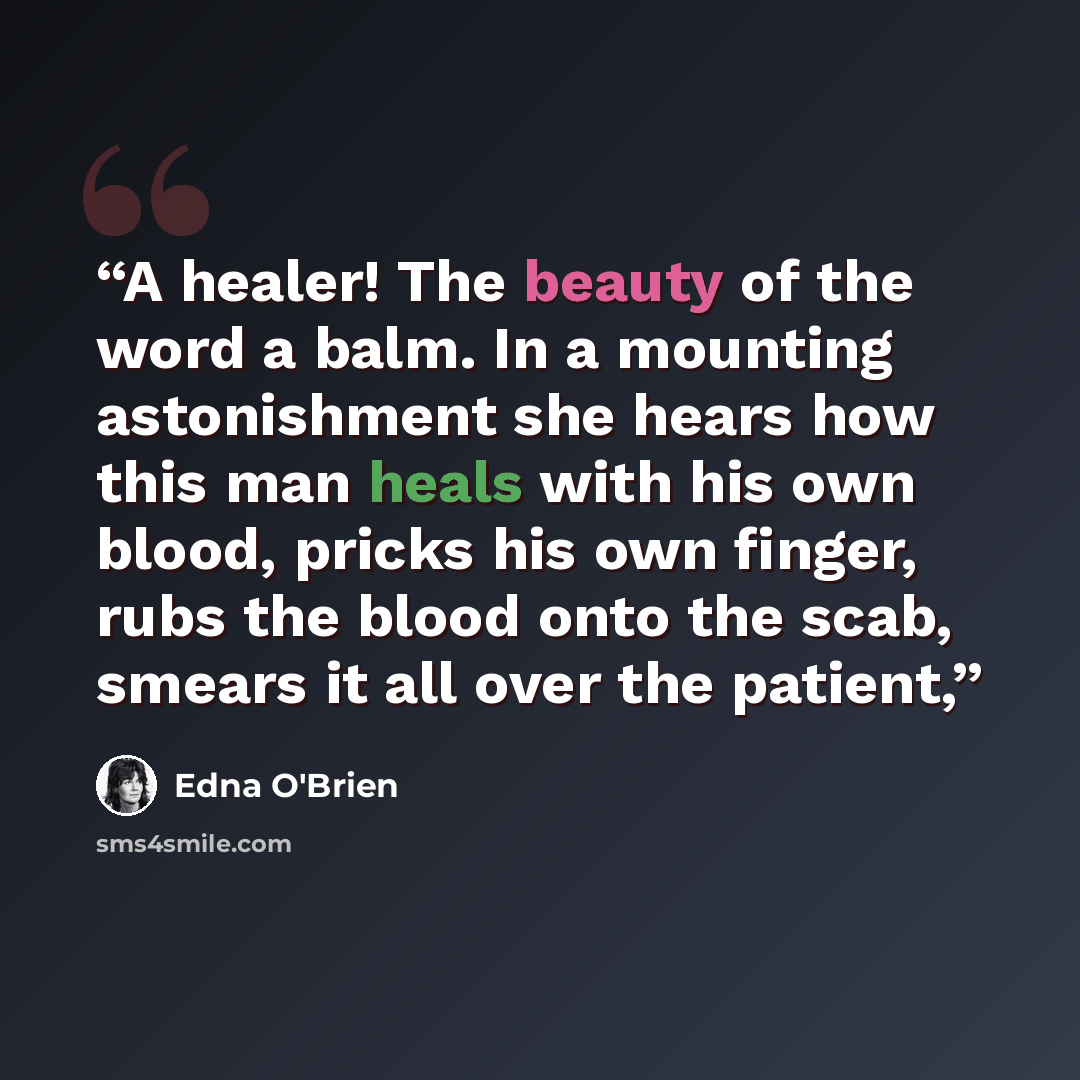 “A healer! The beauty of the word a balm. In a mounting astonishment she hears how this man heals with his own blood, pricks his own finger, rubs the blood onto the scab, smears it all over the patient,” quote by Edna O'Brien