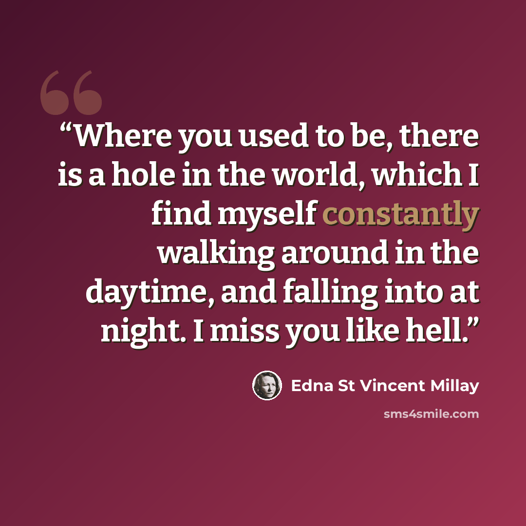 “Where you used to be, there is a hole in the world, which I find myself constantly walking around in the daytime, and falling into at night. I miss you like hell.” quote by Edna St Vincent Millay