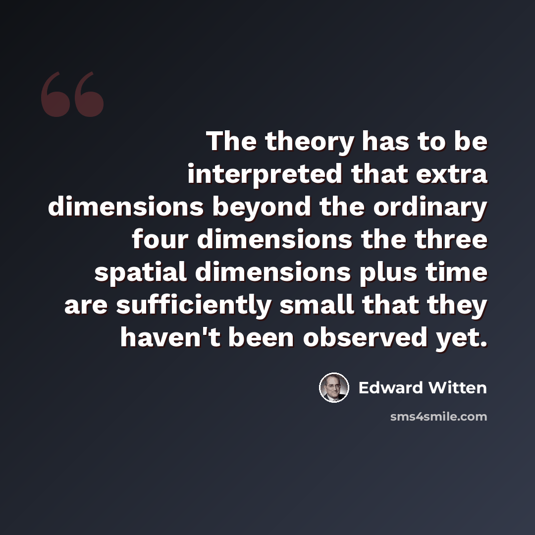 “The theory has to be interpreted that extra dimensions beyond the ordinary four dimensions the three spatial dimensions plus time are sufficiently small that they haven't been observed yet.” quote by Edward Witten