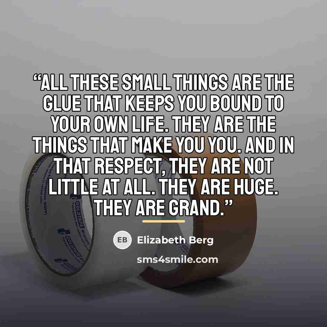 “All these small things are the glue that keeps you bound to your own life. They are the things that make you you. And in that respect, they are not little at all. They are huge. They are grand.” quote by Elizabeth Berg
