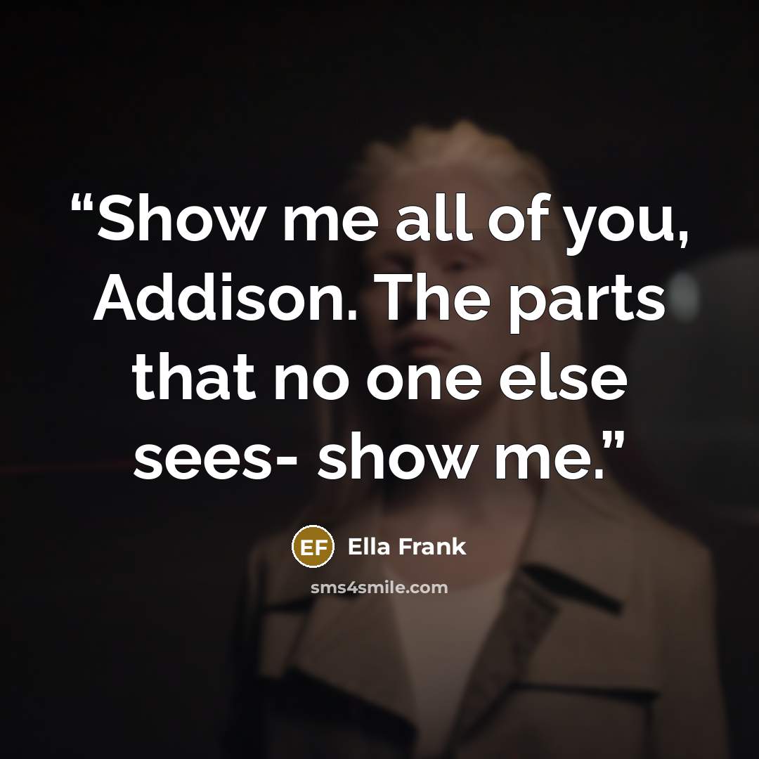 “Show me all of you, Addison. The parts that no one else sees- show me.” quote by Ella Frank