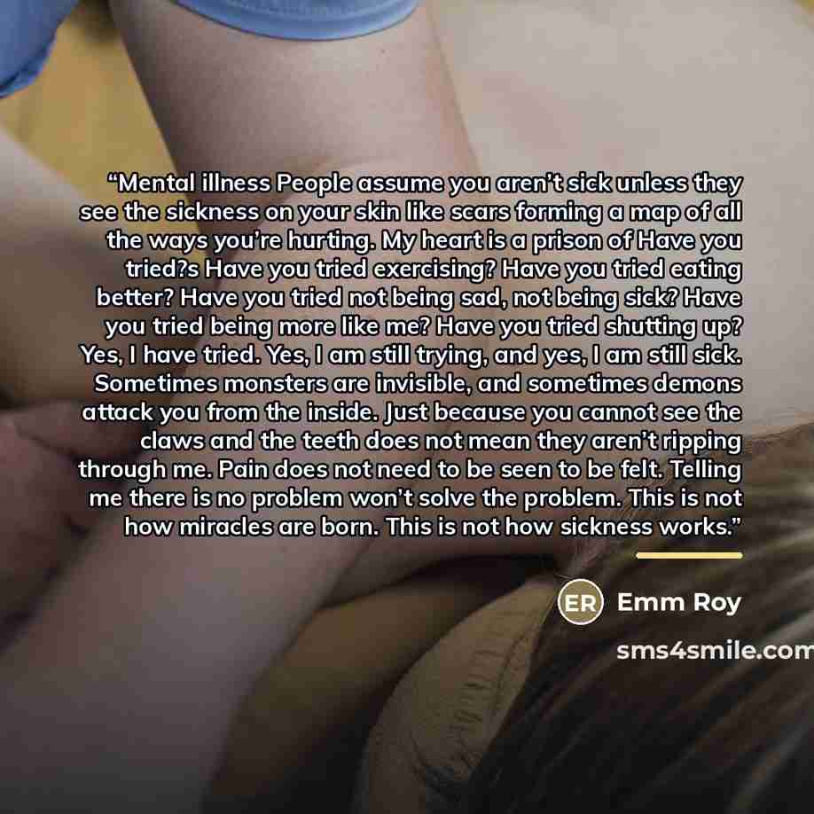“Mental illness People assume you aren’t sick unless they see the sickness on your skin like scars forming a map of all the ways you’re hurting. My heart is a prison of Have you tried?s Have you tried exercising? Have you tried eating better? Have you tried not being sad, not being sick? Have you…” quote by Emm Roy