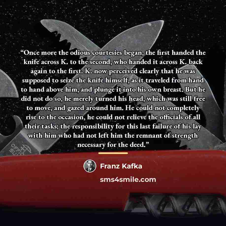 “Once more the odious courtesies began, the first handed the knife across K. to the second, who handed it across K. back again to the first. K. now perceived clearly that he was supposed to seize the knife himself, as it traveled from hand to hand above him, and plunge it into his own breast. But…” quote by Franz Kafka