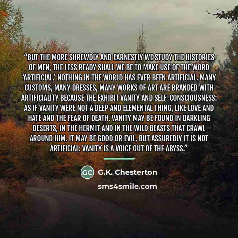 “But the more shrewdly and earnestly we study the histories of men, the less ready shall we be to make use of the word ‘artificial.’ Nothing in the world has ever been artificial. Many customs, many dresses, many works of art are branded with artificiality because the exhibit vanity and…” quote by G.K. Chesterton