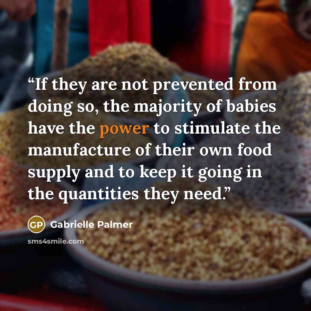 “If they are not prevented from doing so, the majority of babies have the power to stimulate the manufacture of their own food supply and to keep it going in the quantities they need.” quote by Gabrielle Palmer