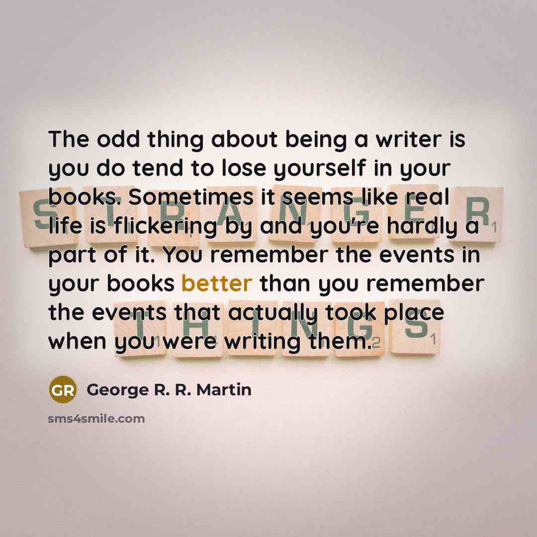 “The odd thing about being a writer is you do tend to lose yourself in your books. Sometimes it seems like real life is flickering by and you're hardly a part of it. You remember the events in your books better than you remember the events that actually took place when you were writing them.” quote by George R. R. Martin