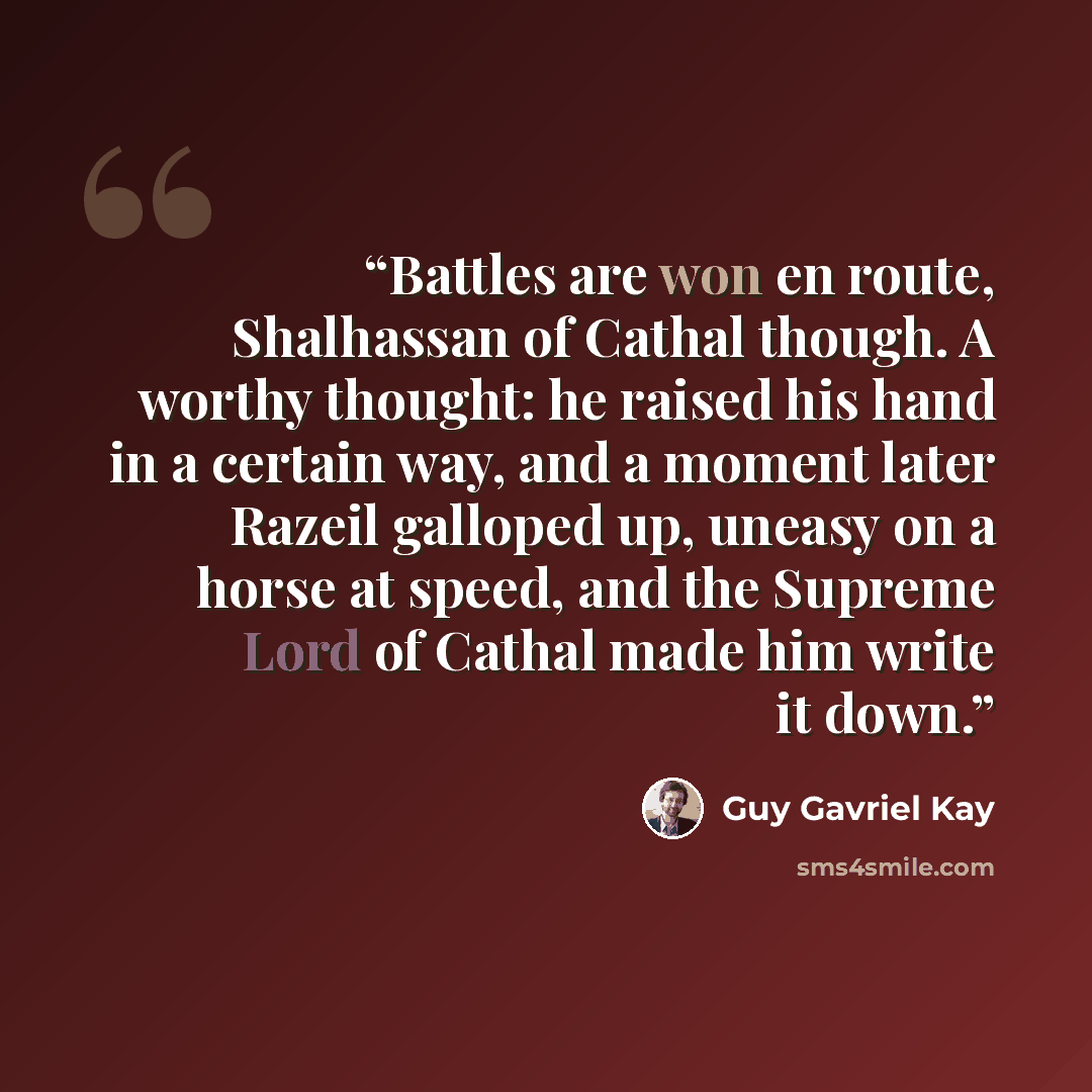 “Battles are won en route, Shalhassan of Cathal though. A worthy thought: he raised his hand in a certain way, and a moment later Razeil galloped up, uneasy on a horse at speed, and the Supreme Lord of Cathal made him write it down.” quote by Guy Gavriel Kay