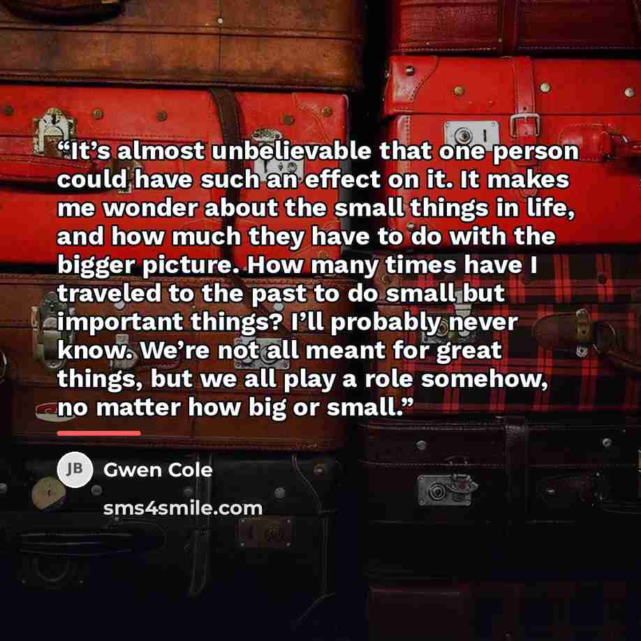 “It’s almost unbelievable that one person could have such an effect on it. It makes me wonder about the small things in life, and how much they have to do with the bigger picture. How many times have I traveled to the past to do small but important things? I’ll probably never know. We’re not all…” quote by Gwen Cole