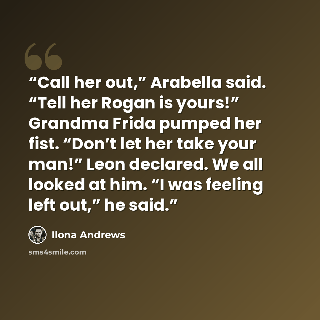 “Call her out,” Arabella said. “Tell her Rogan is yours!” Grandma Frida pumped her fist. “Don’t let her take your man!” Leon declared. We all looked at him. “I was feeling left out,” he said.” quote by Ilona Andrews