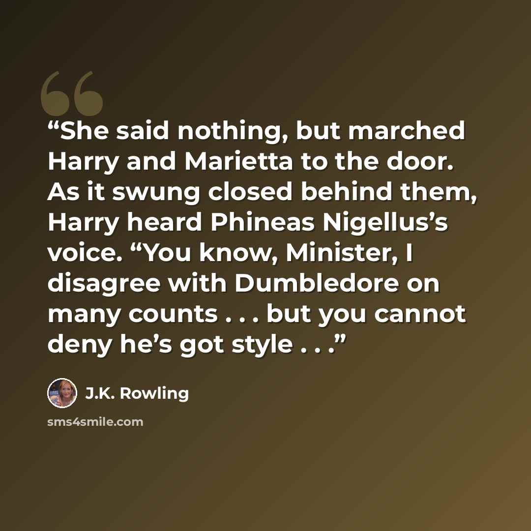 “She said nothing, but marched Harry and Marietta to the door. As it swung closed behind them, Harry heard Phineas Nigellus’s voice. “You know, Minister, I disagree with Dumbledore on many counts . . . but you cannot deny he’s got style . . .” quote by J.K. Rowling