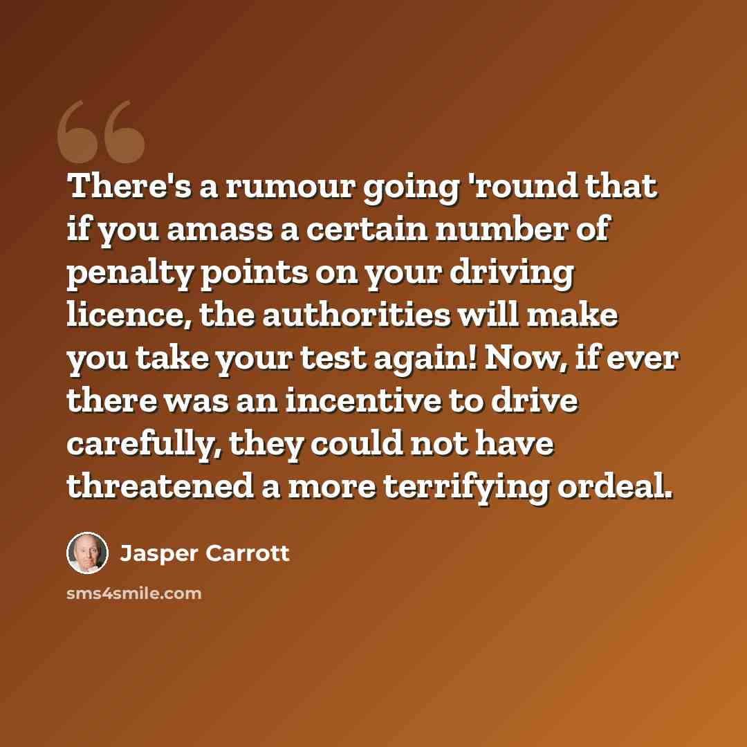 “There's a rumour going 'round that if you amass a certain number of penalty points on your driving licence, the authorities will make you take your test again! Now, if ever there was an incentive to drive carefully, they could not have threatened a more terrifying ordeal.” quote by Jasper Carrott