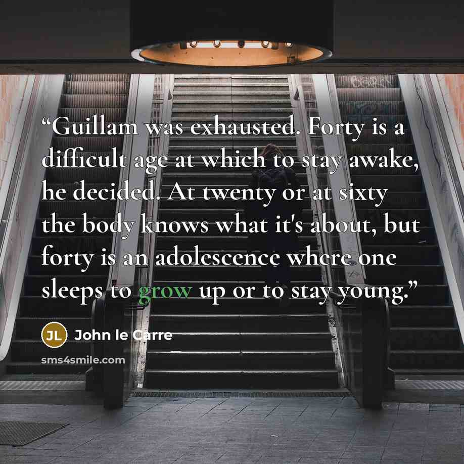 “Guillam was exhausted. Forty is a difficult age at which to stay awake, he decided. At twenty or at sixty the body knows what it's about, but forty is an adolescence where one sleeps to grow up or to stay young.” quote by John le Carré