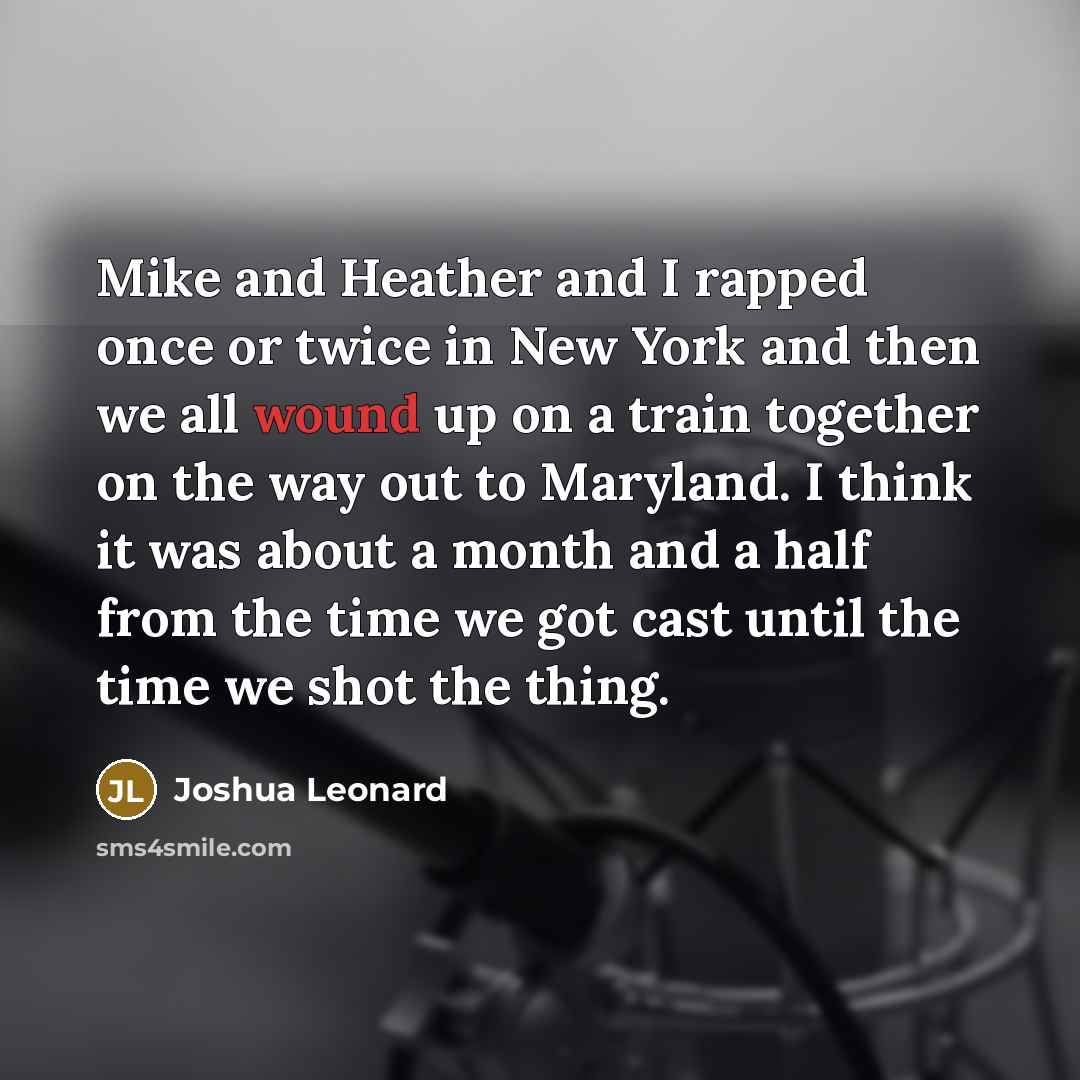 “Mike and Heather and I rapped once or twice in New York and then we all wound up on a train together on the way out to Maryland. I think it was about a month and a half from the time we got cast until the time we shot the thing.” quote by Joshua Leonard