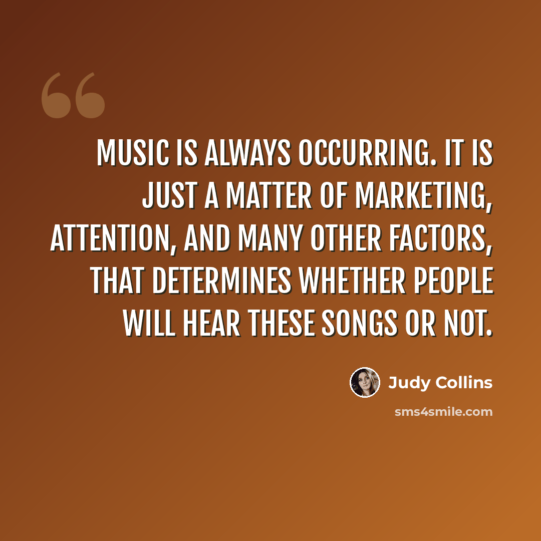“Music is always occurring. It is just a matter of marketing, attention, and many other factors, that determines whether people will hear these songs or not.” quote by Judy Collins
