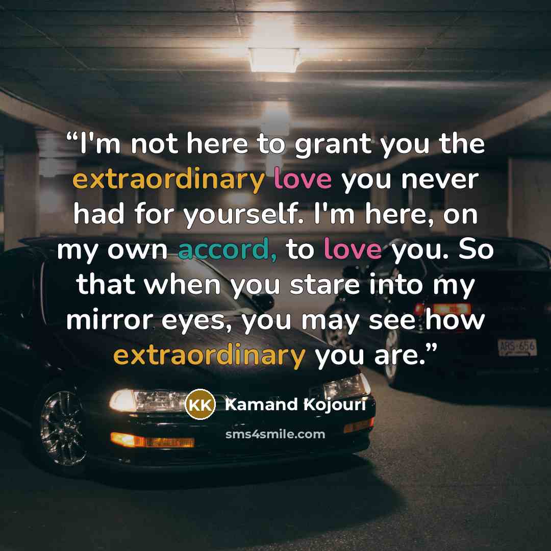 “I'm not here to grant you the extraordinary love you never had for yourself. I'm here, on my own accord, to love you. So that when you stare into my mirror eyes, you may see how extraordinary you are.” quote by Kamand Kojouri