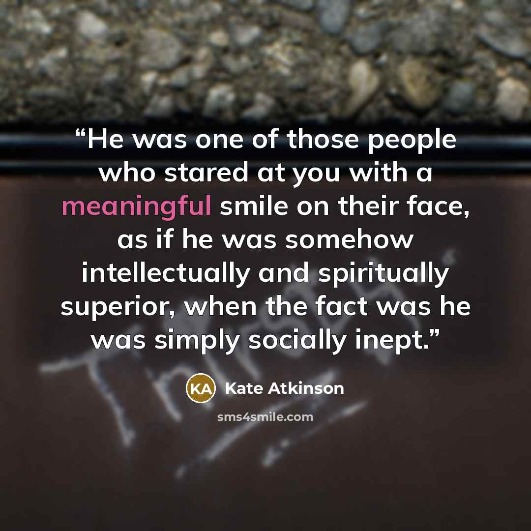 “He was one of those people who stared at you with a meaningful smile on their face, as if he was somehow intellectually and spiritually superior, when the fact was he was simply socially inept.” quote by Kate Atkinson