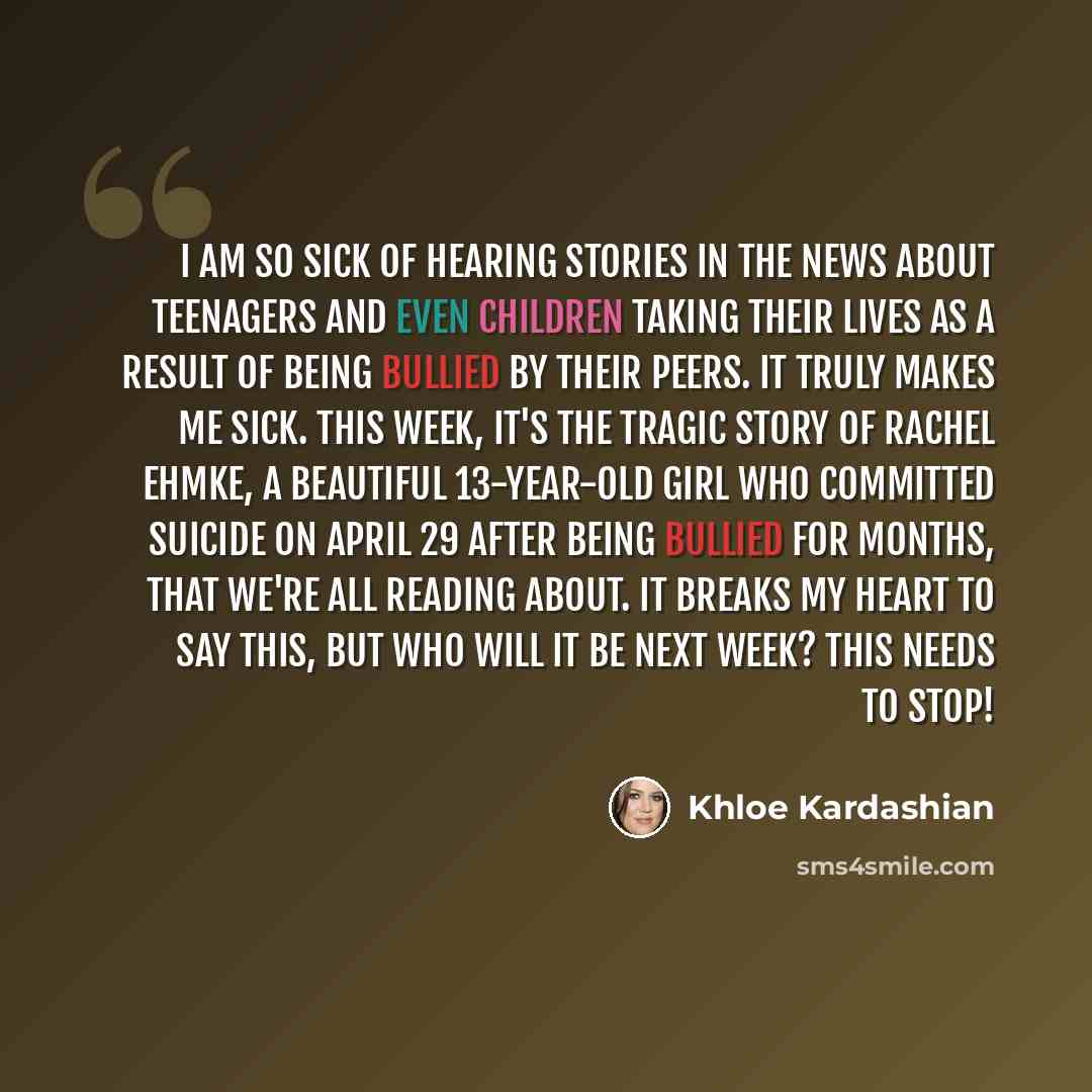 “I am so sick of hearing stories in the news about teenagers and even CHILDREN taking their lives as a result of being bullied by their peers. It truly makes me sick. This week, it's the tragic story of Rachel Ehmke, a beautiful 13-year-old girl who committed suicide on April 29 after being bullied…” quote by Khloe Kardashian
