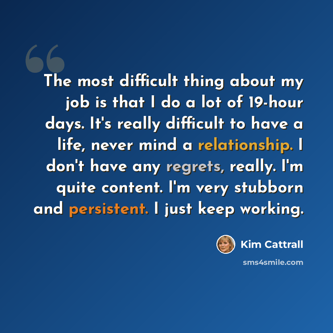 “The most difficult thing about my job is that I do a lot of 19-hour days. It's really difficult to have a life, never mind a relationship. I don't have any regrets, really. I'm quite content. I'm very stubborn and persistent. I just keep working.” quote by Kim Cattrall