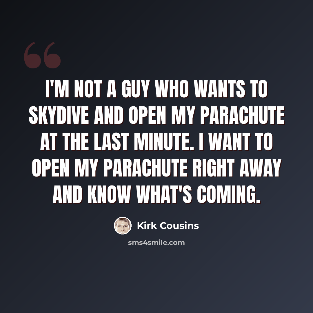 “I'm not a guy who wants to skydive and open my parachute at the last minute. I want to open my parachute right away and know what's coming.” quote by Kirk Cousins