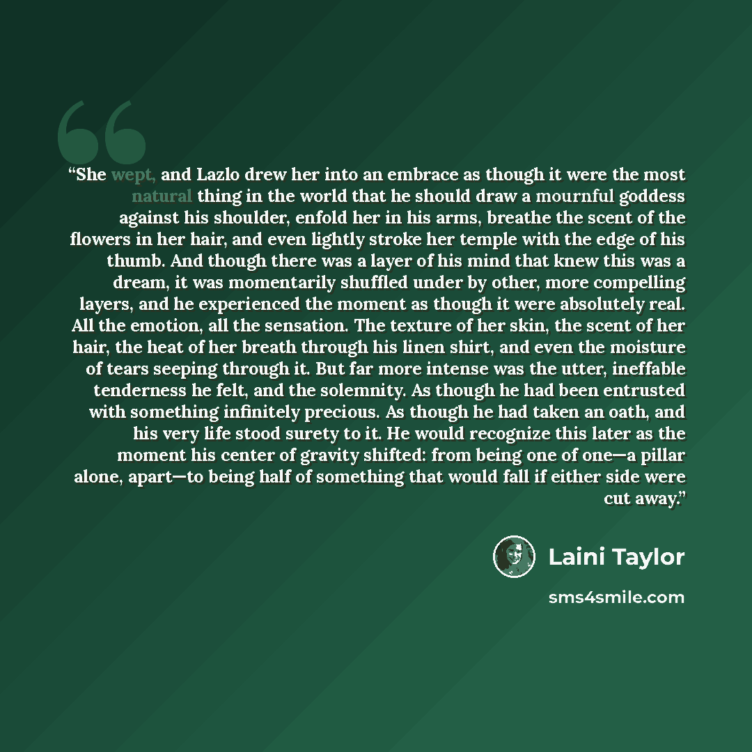 “She wept, and Lazlo drew her into an embrace as though it were the most natural thing in the world that he should draw a mournful goddess against his shoulder, enfold her in his arms, breathe the scent of the flowers in her hair, and even lightly stroke her temple with the edge of his thumb. And…” quote by Laini Taylor