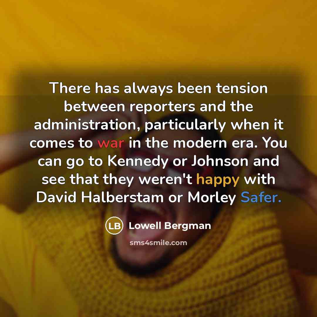 “There has always been tension between reporters and the administration, particularly when it comes to war in the modern era. You can go to Kennedy or Johnson and see that they weren't happy with David Halberstam or Morley Safer.” quote by Lowell Bergman