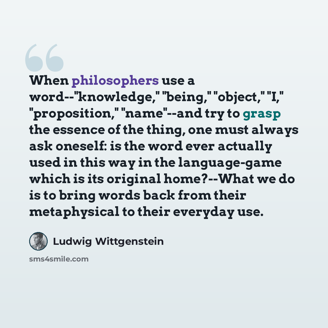 “When philosophers use a word--"knowledge," "being," "object," "I," "proposition," "name"--and try to grasp the essence of the thing, one must always ask oneself: is the word ever actually used in this way in the language-game which is its original home?--What we do is to bring words back from…” quote by Ludwig Wittgenstein
