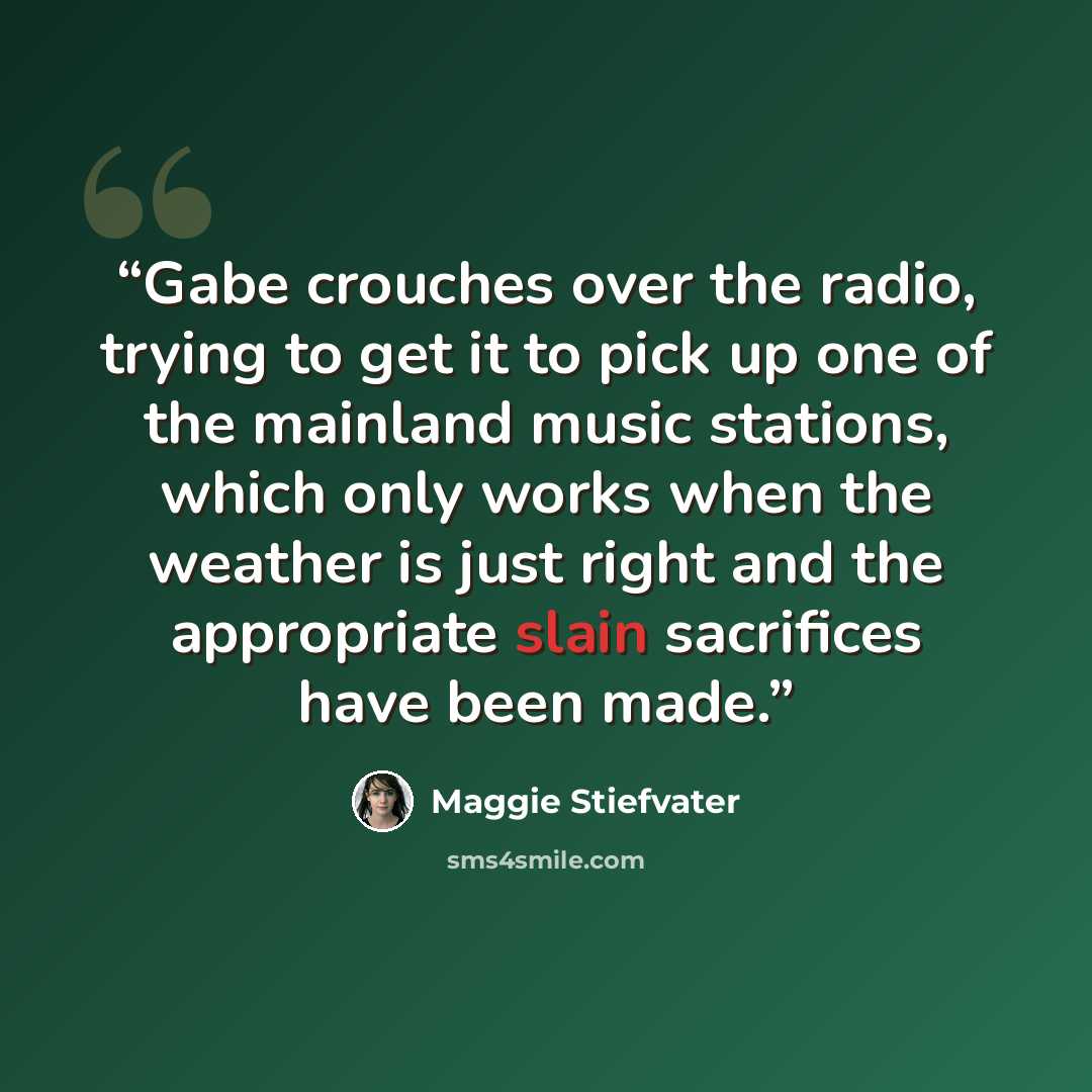 “Gabe crouches over the radio, trying to get it to pick up one of the mainland music stations, which only works when the weather is just right and the appropriate slain sacrifices have been made.” quote by Maggie Stiefvater