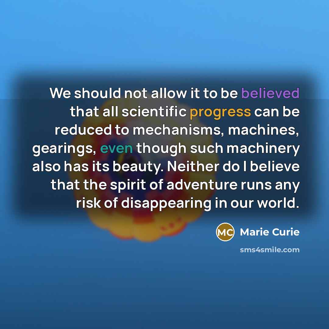 “We should not allow it to be believed that all scientific progress can be reduced to mechanisms, machines, gearings, even though such machinery also has its beauty. Neither do I believe that the spirit of adventure runs any risk of disappearing in our world.” quote by Marie Curie