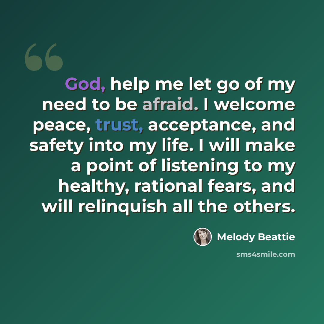 “God, help me let go of my need to be afraid. I welcome peace, trust, acceptance, and safety into my life. I will make a point of listening to my healthy, rational fears, and will relinquish all the others.” quote by Melody Beattie