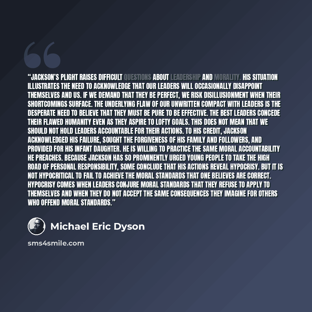 “Jackson’s plight raises difficult questions about leadership and morality. His situation illustrates the need to acknowledge that our leaders will occasionally disappoint themselves and us. If we demand that they be perfect, we risk disillusionment when their shortcomings surface. The underlying…” quote by Michael Eric Dyson