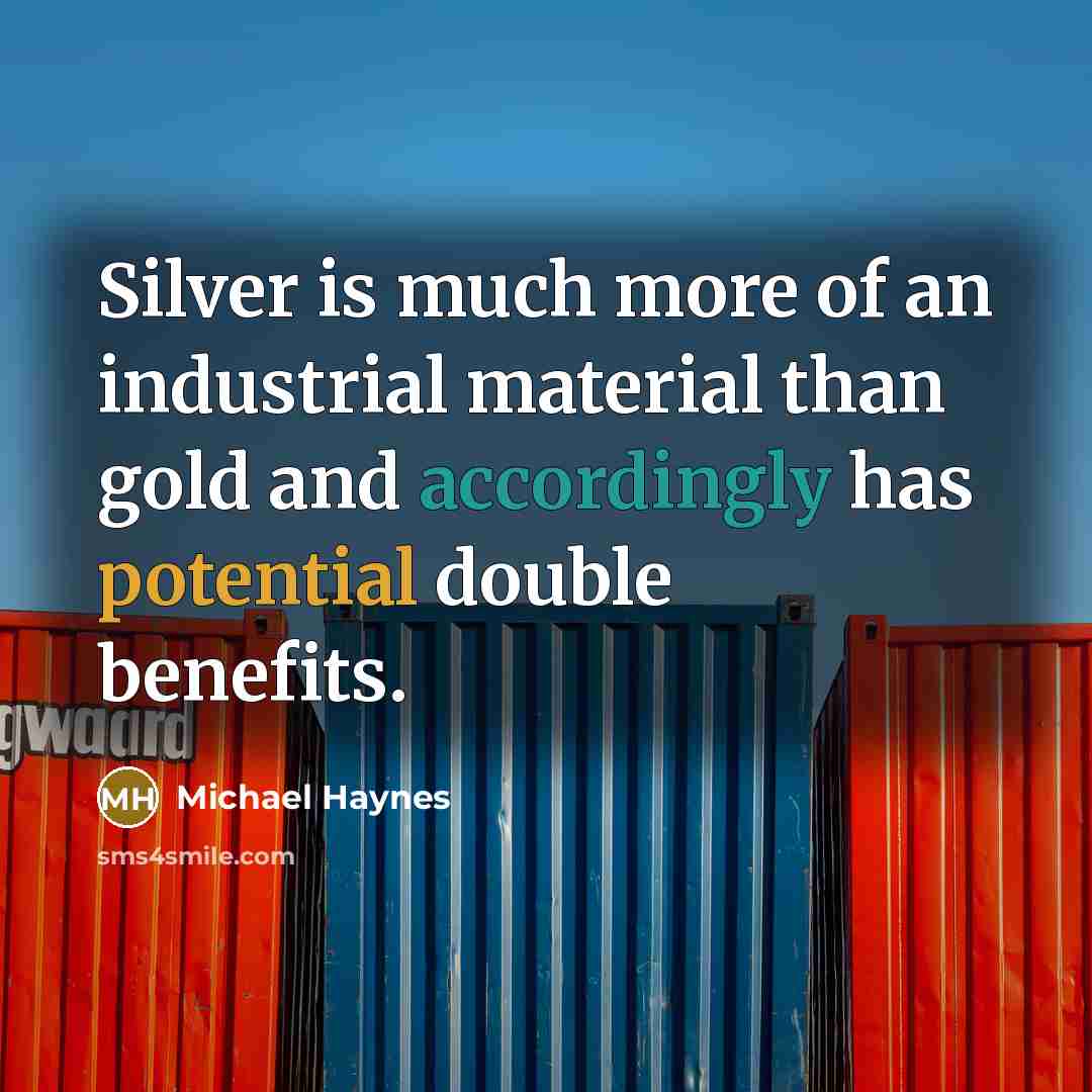 “Silver is much more of an industrial material than gold and accordingly has potential double benefits.” quote by Michael Haynes
