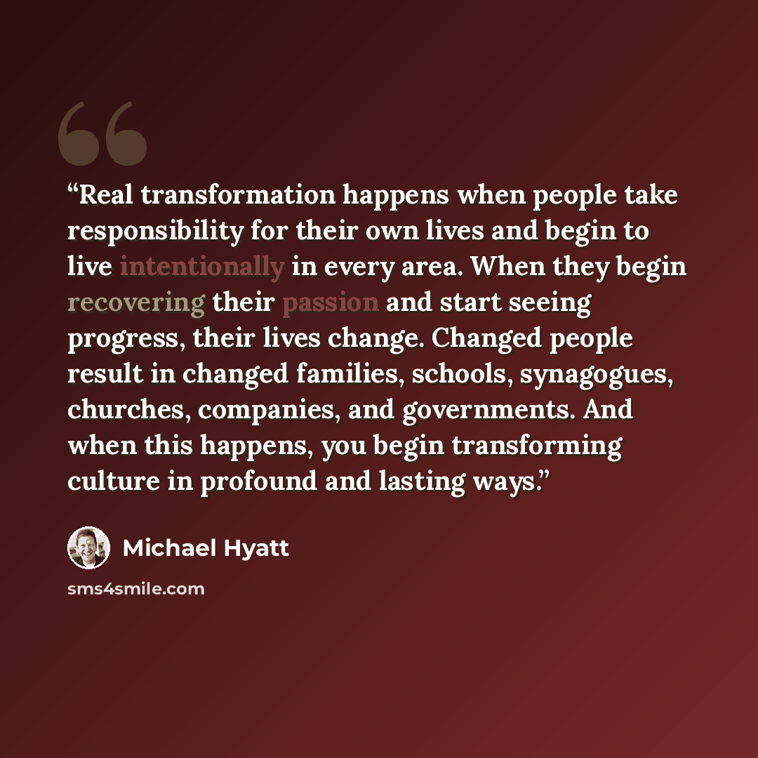 “Real transformation happens when people take responsibility for their own lives and begin to live intentionally in every area. When they begin recovering their passion and start seeing progress, their lives change. Changed people result in changed families, schools, synagogues, churches…” quote by Michael Hyatt