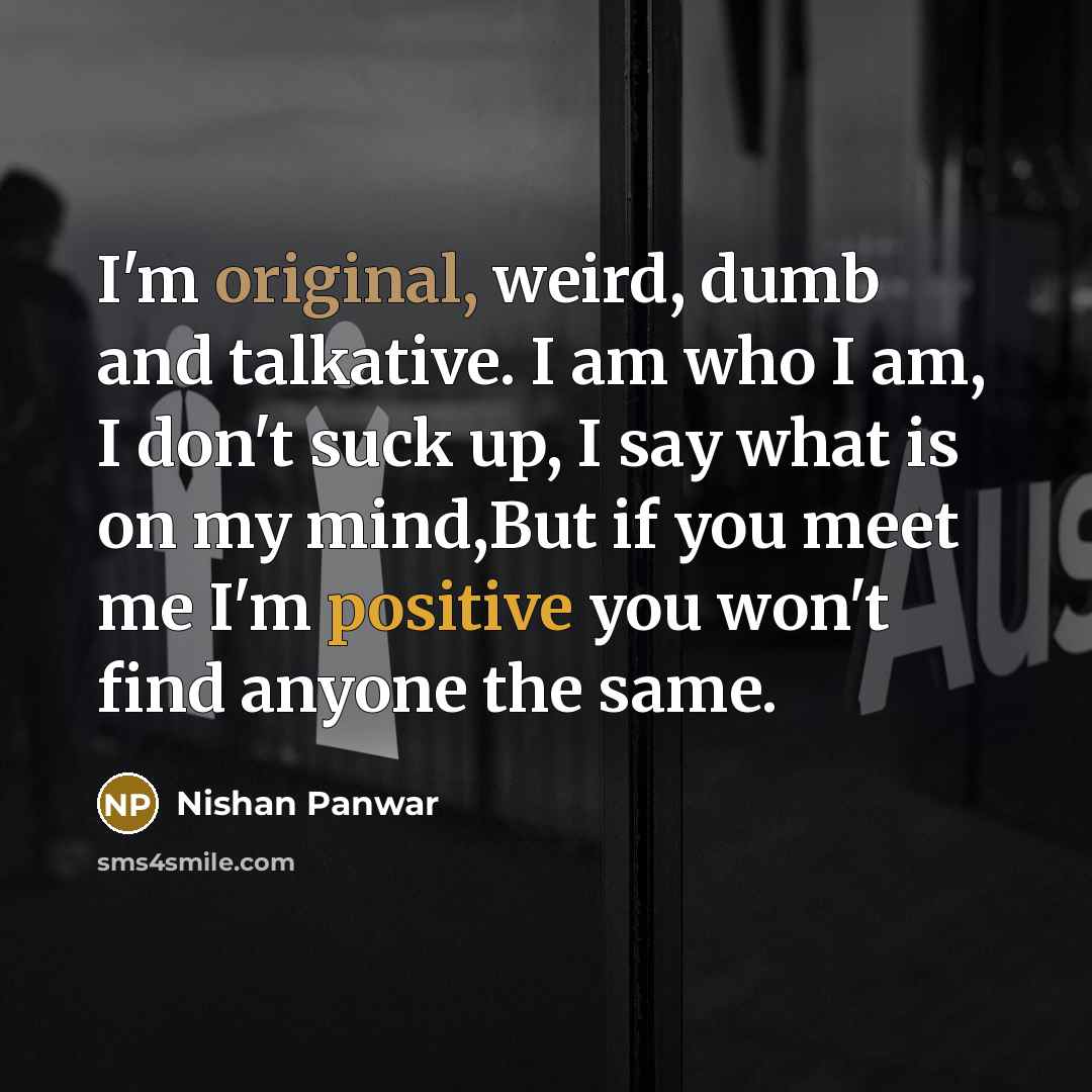 “I'm original, weird, dumb and talkative. I am who I am, I don't suck up, I say what is on my mind,But if you meet me I'm positive you won't find anyone the same.” quote by Nishan Panwar