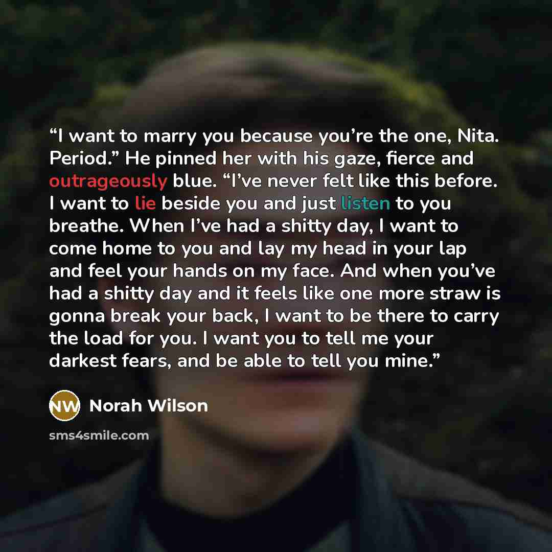 “I want to marry you because you’re the one, Nita. Period.” He pinned her with his gaze, fierce and outrageously blue. “I’ve never felt like this before. I want to lie beside you and just listen to you breathe. When I’ve had a shitty day, I want to come home to you and lay my head in your lap and…” quote by Norah Wilson