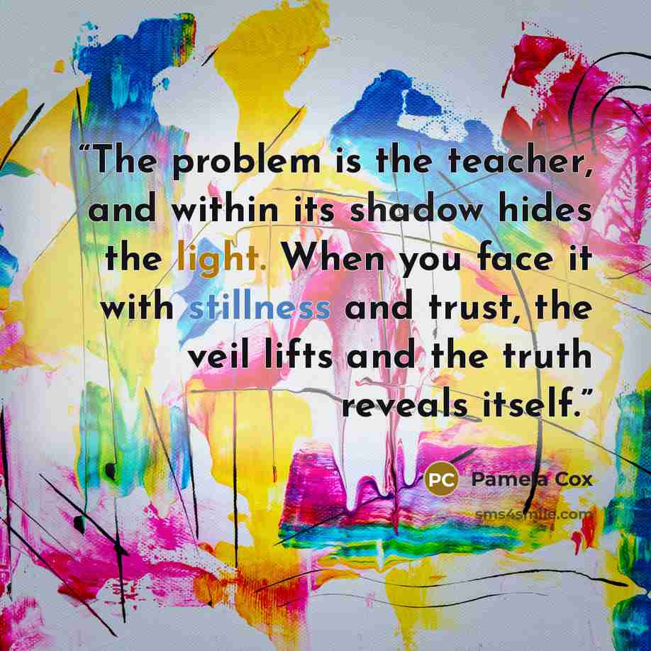 “The problem is the teacher, and within its shadow hides the light. When you face it with stillness and trust, the veil lifts and the truth reveals itself.” quote by Pamela Cox