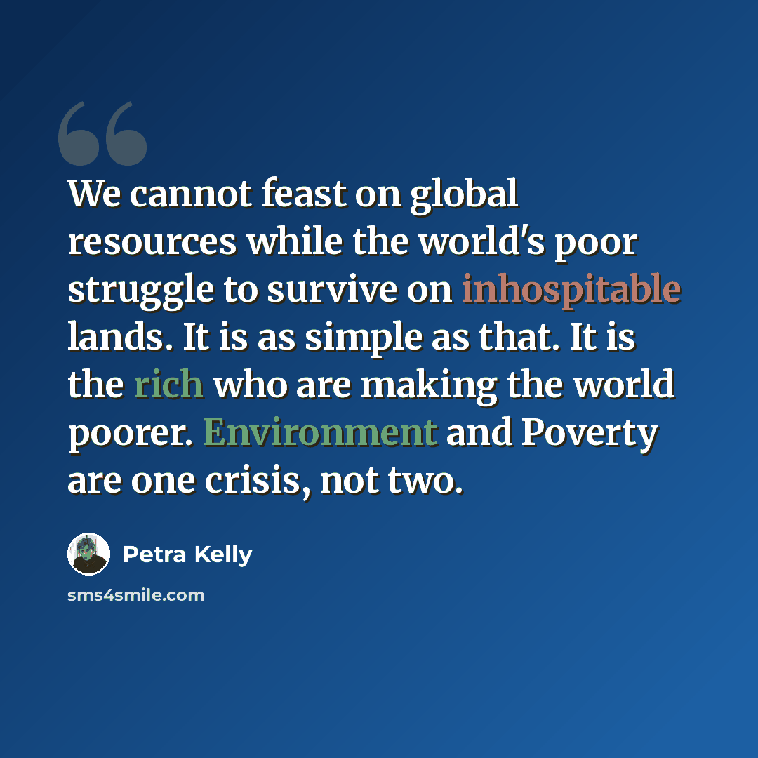 “We cannot feast on global resources while the world's poor struggle to survive on inhospitable lands. It is as simple as that. It is the rich who are making the world poorer. Environment and Poverty are one crisis, not two.” quote by Petra Kelly
