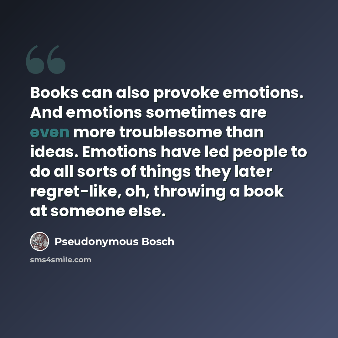 “Books can also provoke emotions. And emotions sometimes are even more troublesome than ideas. Emotions have led people to do all sorts of things they later regret-like, oh, throwing a book at someone else.” quote by Pseudonymous Bosch