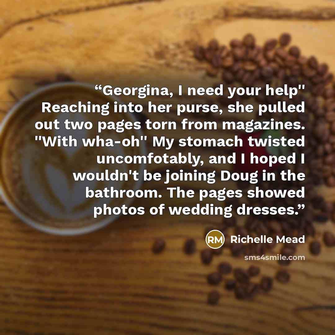 “Georgina, I need your help'' Reaching into her purse, she pulled out two pages torn from magazines. ''With wha-oh'' My stomach twisted uncomfotably, and I hoped I wouldn't be joining Doug in the bathroom. The pages showed photos of wedding dresses.” quote by Richelle Mead