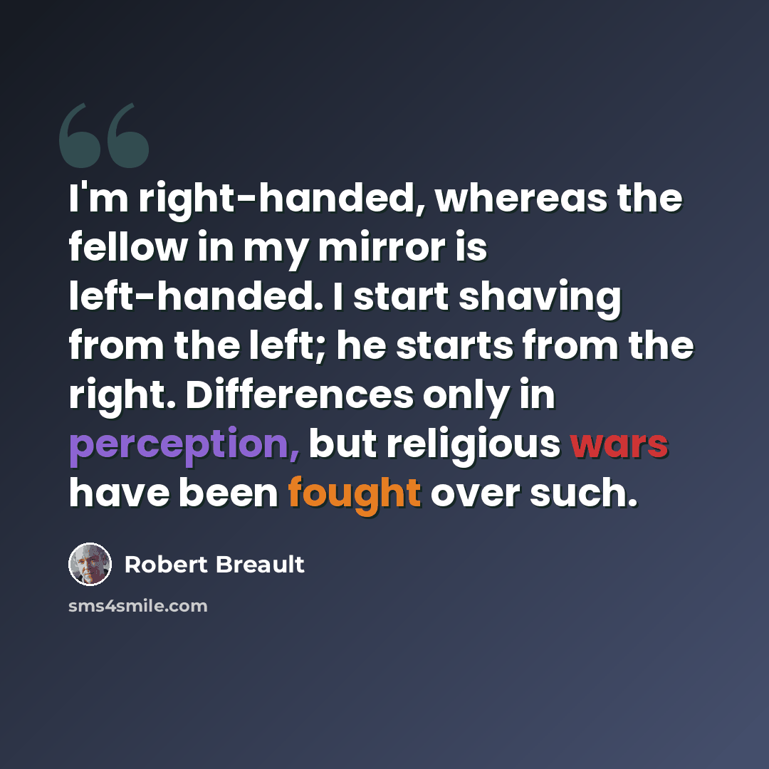 “I'm right-handed, whereas the fellow in my mirror is left-handed. I start shaving from the left; he starts from the right. Differences only in perception, but religious wars have been fought over such.” quote by Robert Breault