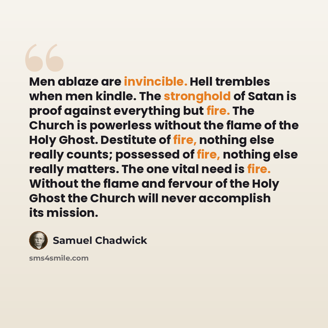 “Men ablaze are invincible. Hell trembles when men kindle. The stronghold of Satan is proof against everything but fire. The Church is powerless without the flame of the Holy Ghost. Destitute of fire, nothing else really counts; possessed of fire, nothing else really matters. The one vital need is…” quote by Samuel Chadwick