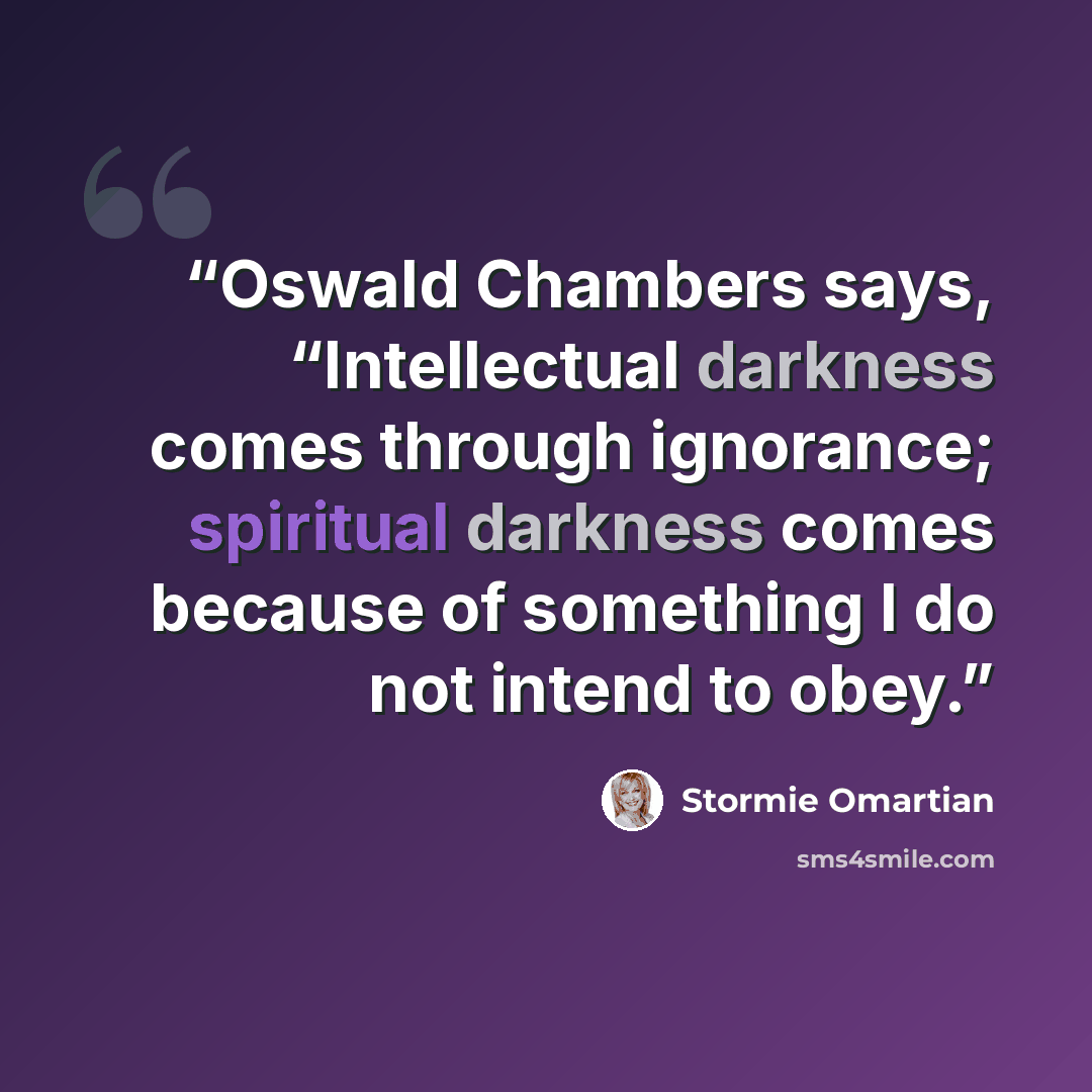 “Oswald Chambers says, “Intellectual darkness comes through ignorance; spiritual darkness comes because of something I do not intend to obey.” quote by Stormie Omartian