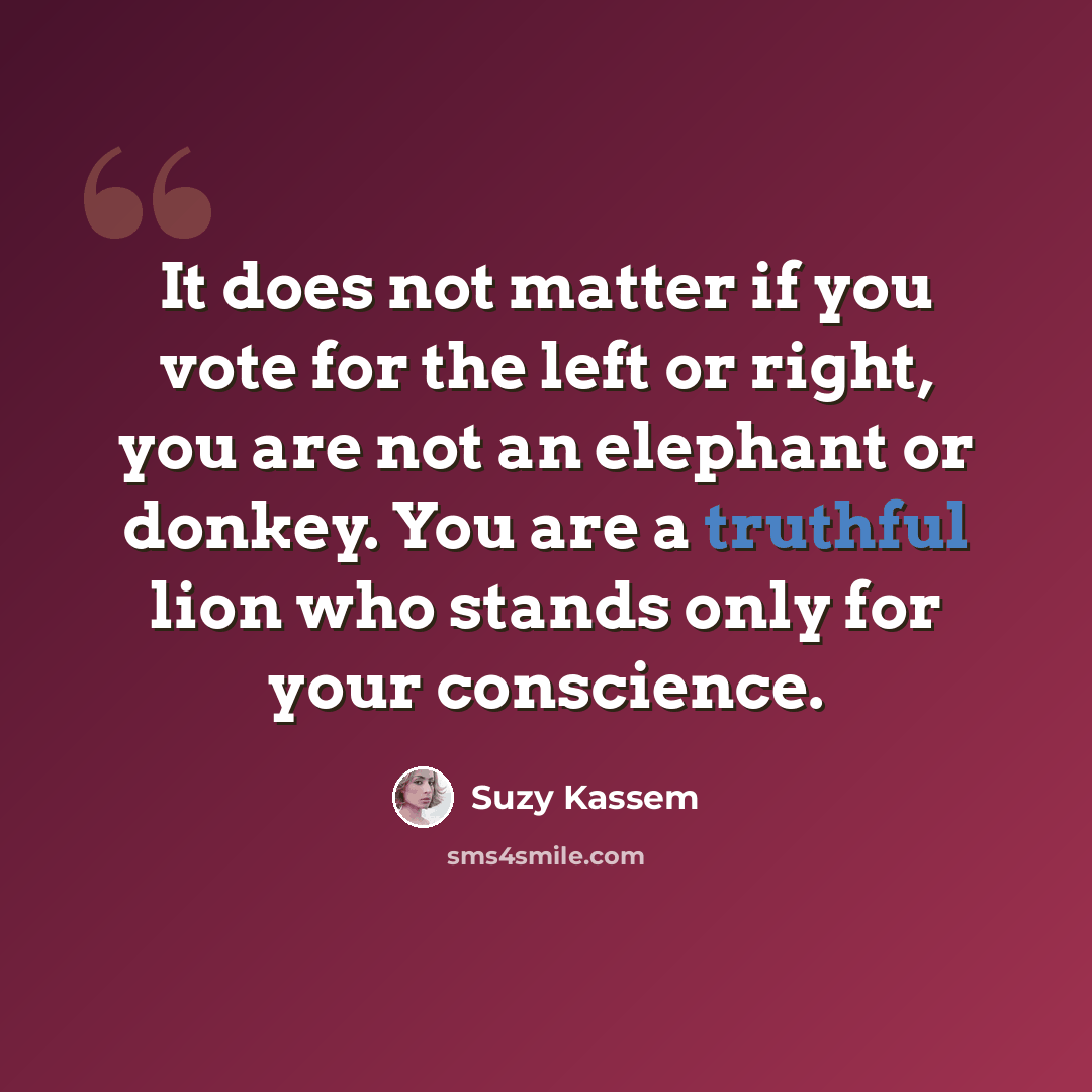 “It does not matter if you vote for the left or right, you are not an elephant or donkey. You are a truthful lion who stands only for your conscience.” quote by Suzy Kassem