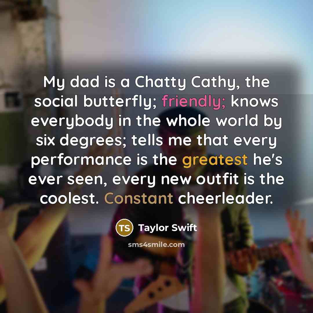 “My dad is a Chatty Cathy, the social butterfly; friendly; knows everybody in the whole world by six degrees; tells me that every performance is the greatest he's ever seen, every new outfit is the coolest. Constant cheerleader.” quote by Taylor Swift