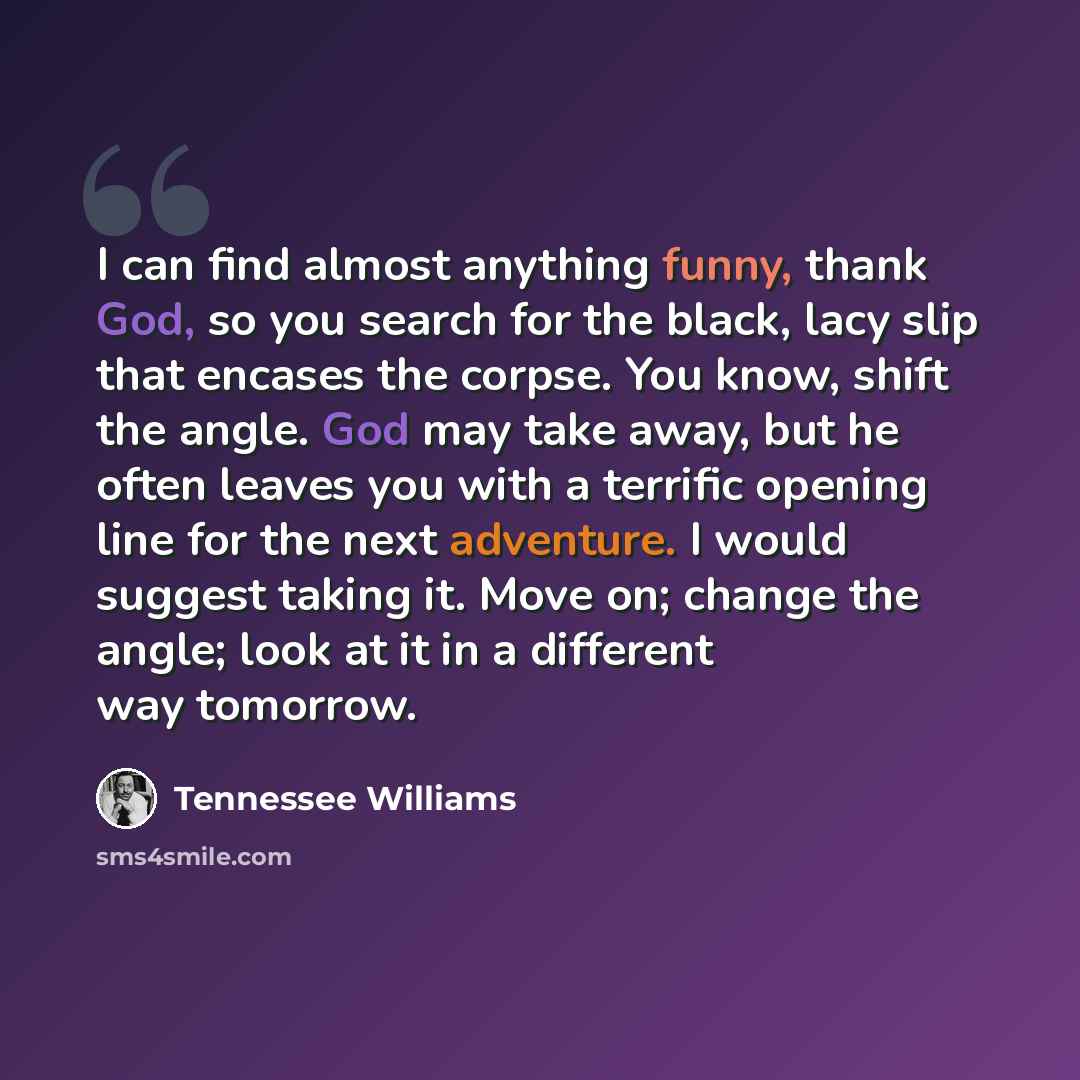 “I can find almost anything funny, thank God, so you search for the black, lacy slip that encases the corpse. You know, shift the angle. God may take away, but he often leaves you with a terrific opening line for the next adventure. I would suggest taking it. Move on; change the angle; look at it…” quote by Tennessee Williams