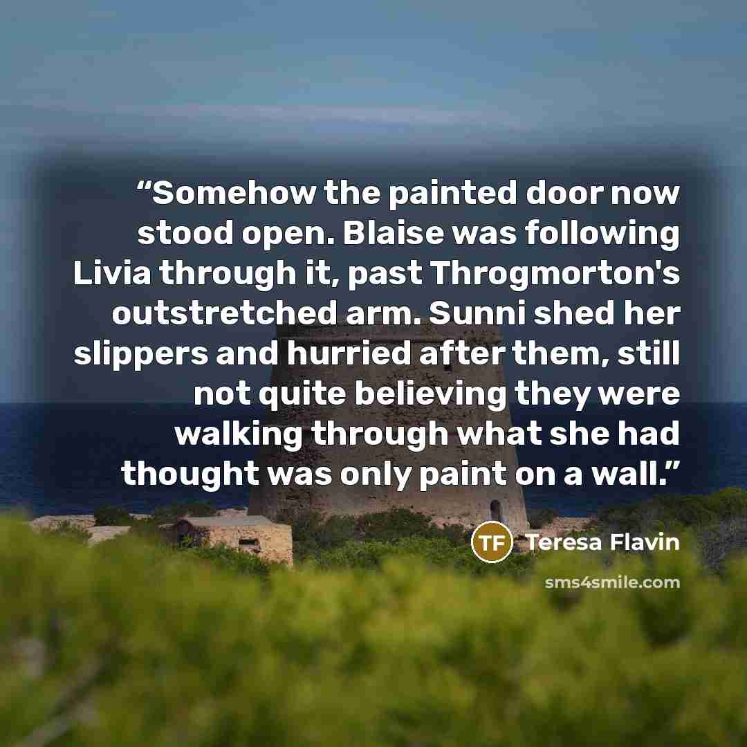 “Somehow the painted door now stood open. Blaise was following Livia through it, past Throgmorton's outstretched arm. Sunni shed her slippers and hurried after them, still not quite believing they were walking through what she had thought was only paint on a wall.” quote by Teresa Flavin
